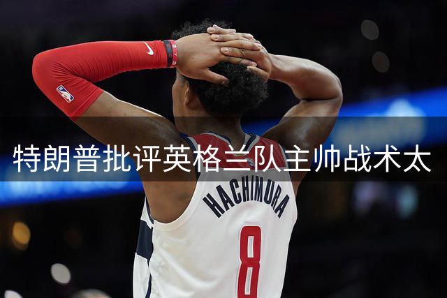 特朗普批评英格兰队主帅战术太“反常”：球队领先，却把最好的球员调去防守
